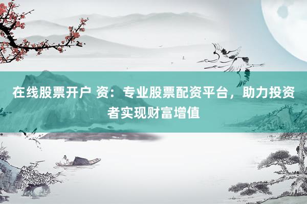 在线股票开户 资：专业股票配资平台，助力投资者实现财富增值