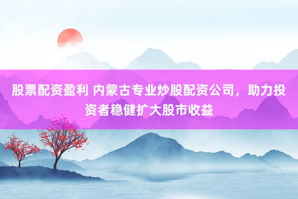 股票配资盈利 内蒙古专业炒股配资公司，助力投资者稳健扩大股市收益