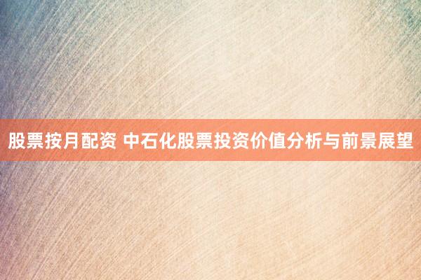 股票按月配资 中石化股票投资价值分析与前景展望