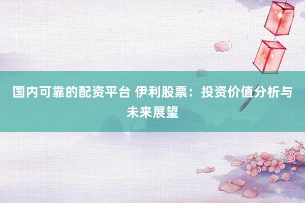 国内可靠的配资平台 伊利股票：投资价值分析与未来展望