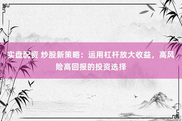 实盘配资 炒股新策略：运用杠杆放大收益，高风险高回报的投资选择