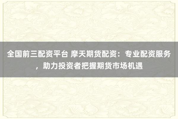 全国前三配资平台 摩天期货配资：专业配资服务，助力投资者把握期货市场机遇