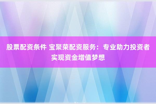 股票配资条件 宝聚荣配资服务：专业助力投资者实现资金增值梦想