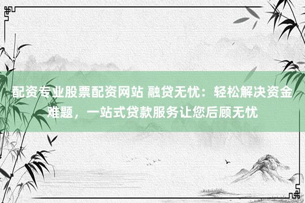 配资专业股票配资网站 融贷无忧：轻松解决资金难题，一站式贷款服务让您后顾无忧