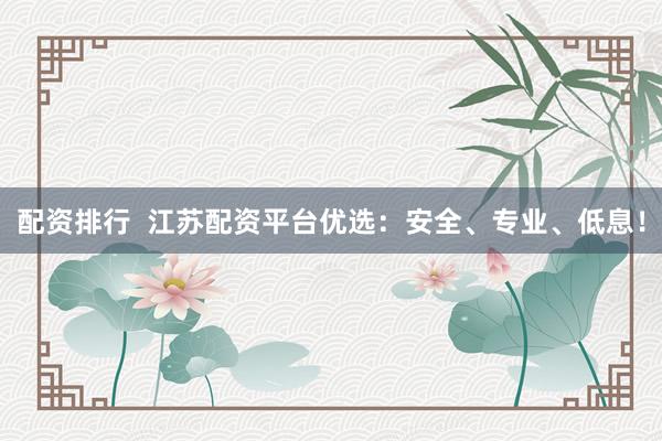 配资排行  江苏配资平台优选：安全、专业、低息！