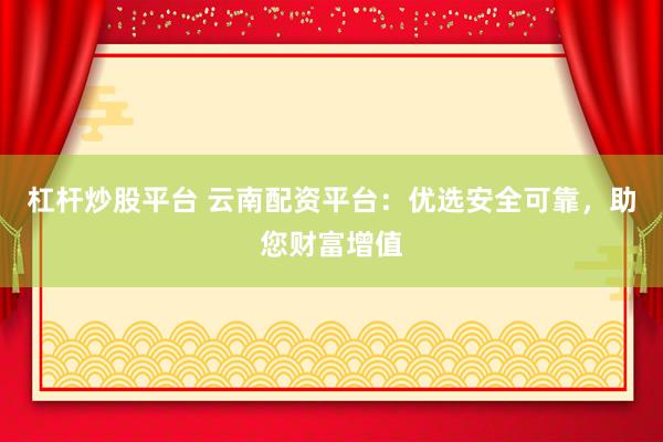 杠杆炒股平台 云南配资平台：优选安全可靠，助您财富增值