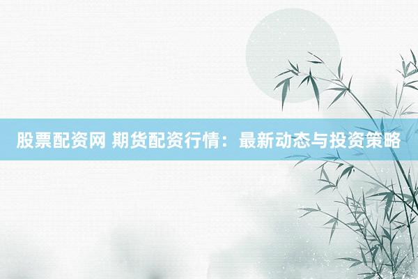 股票配资网 期货配资行情：最新动态与投资策略
