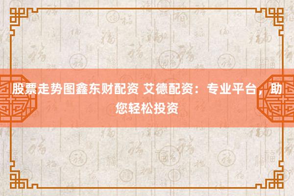 股票走势图鑫东财配资 艾德配资：专业平台，助您轻松投资
