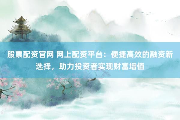 股票配资官网 网上配资平台：便捷高效的融资新选择，助力投资者实现财富增值
