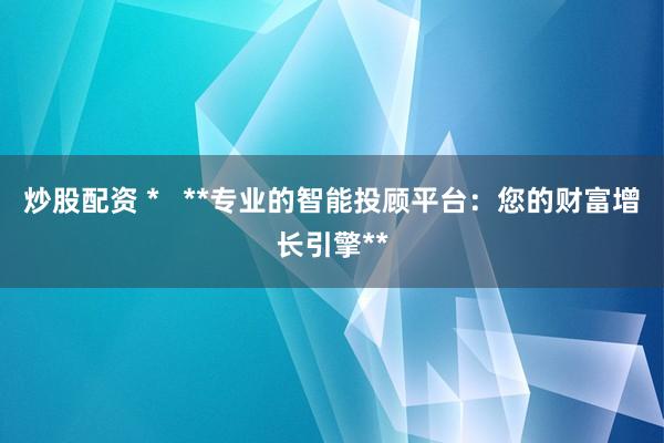 炒股配资 *   **专业的智能投顾平台：您的财富增长引擎**