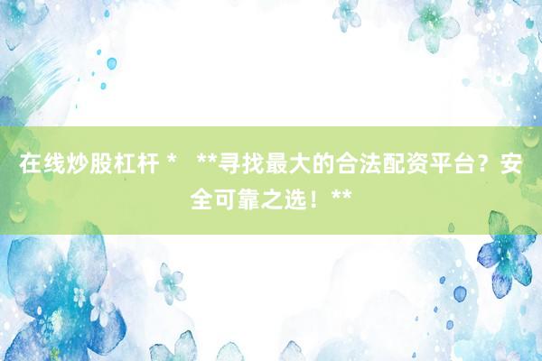 在线炒股杠杆 *   **寻找最大的合法配资平台？安全可靠之选！**