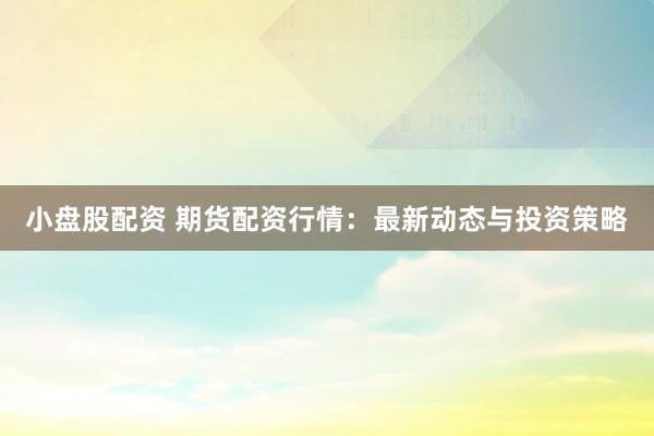 小盘股配资 期货配资行情：最新动态与投资策略