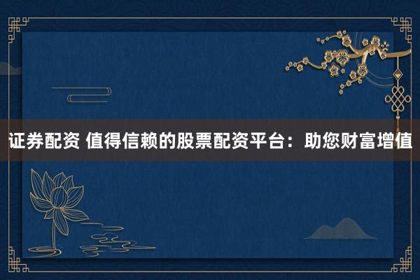 证券配资 值得信赖的股票配资平台：助您财富增值