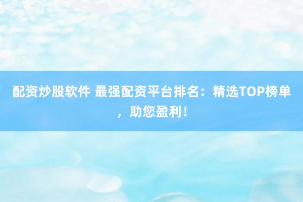 配资炒股软件 最强配资平台排名：精选TOP榜单，助您盈利！