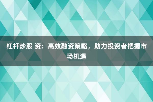 杠杆炒股 资：高效融资策略，助力投资者把握市场机遇