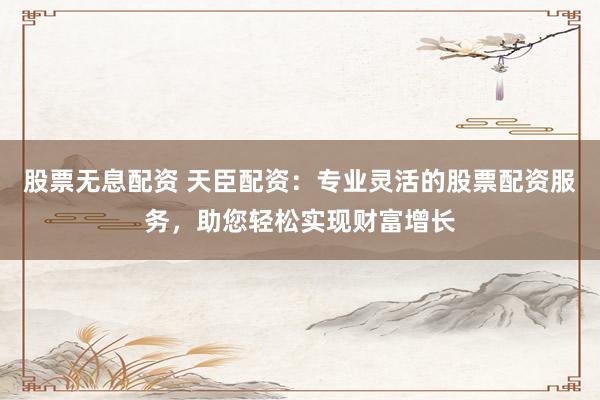 股票无息配资 天臣配资：专业灵活的股票配资服务，助您轻松实现财富增长