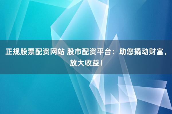 正规股票配资网站 股市配资平台：助您撬动财富，放大收益！