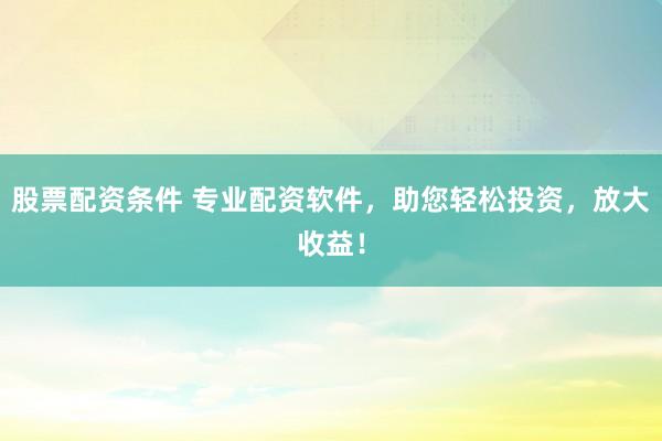 股票配资条件 专业配资软件，助您轻松投资，放大收益！