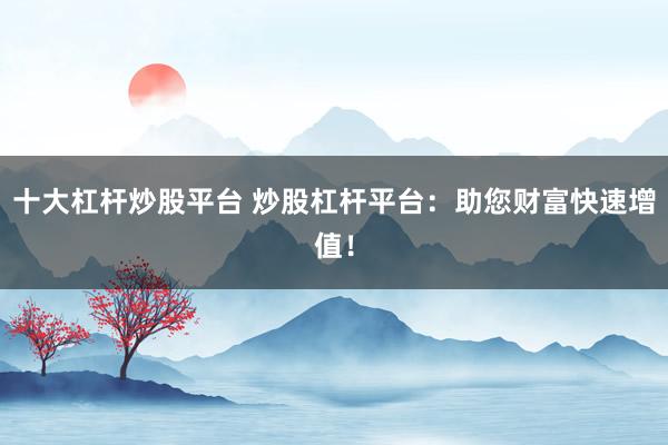 十大杠杆炒股平台 炒股杠杆平台：助您财富快速增值！