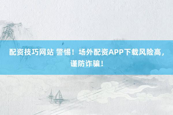 配资技巧网站 警惕！场外配资APP下载风险高，谨防诈骗！