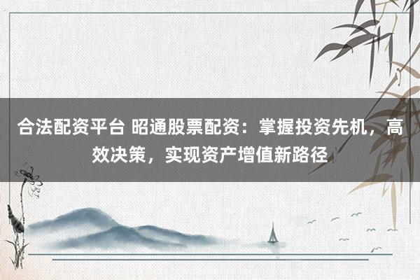 合法配资平台 昭通股票配资：掌握投资先机，高效决策，实现资产增值新路径