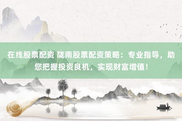在线股票配资 陇南股票配资策略：专业指导，助您把握投资良机，实现财富增值！