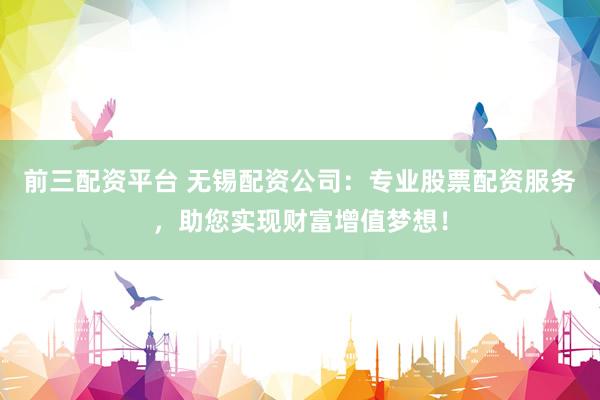 前三配资平台 无锡配资公司：专业股票配资服务，助您实现财富增值梦想！