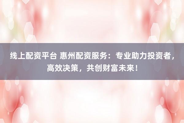 线上配资平台 惠州配资服务：专业助力投资者，高效决策，共创财富未来！