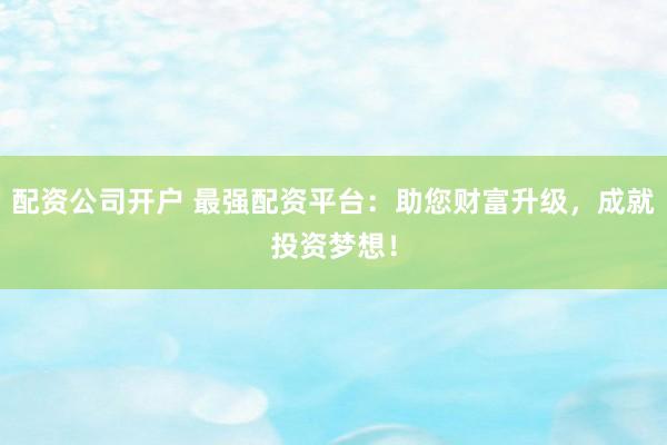 配资公司开户 最强配资平台：助您财富升级，成就投资梦想！