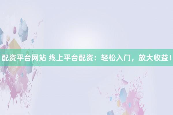配资平台网站 线上平台配资：轻松入门，放大收益！