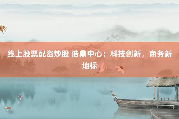线上股票配资炒股 浩鼎中心：科技创新，商务新地标
