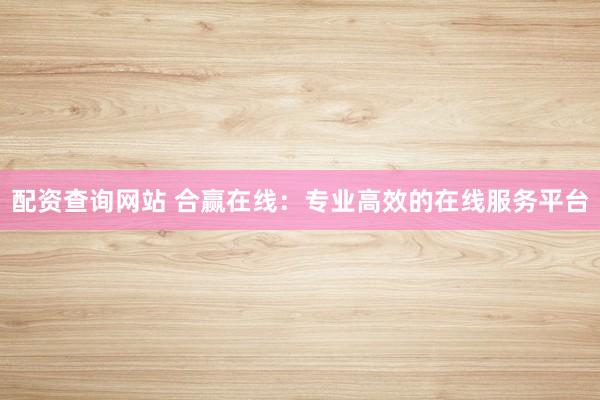 配资查询网站 合赢在线：专业高效的在线服务平台