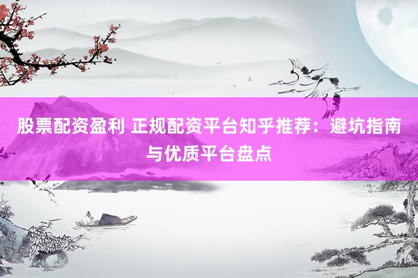 股票配资盈利 正规配资平台知乎推荐：避坑指南与优质平台盘点