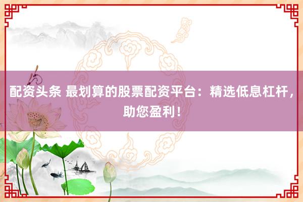 配资头条 最划算的股票配资平台：精选低息杠杆，助您盈利！