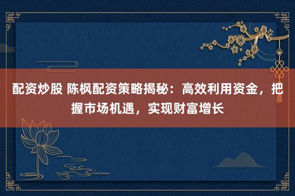 配资炒股 陈枫配资策略揭秘：高效利用资金，把握市场机遇，实现财富增长