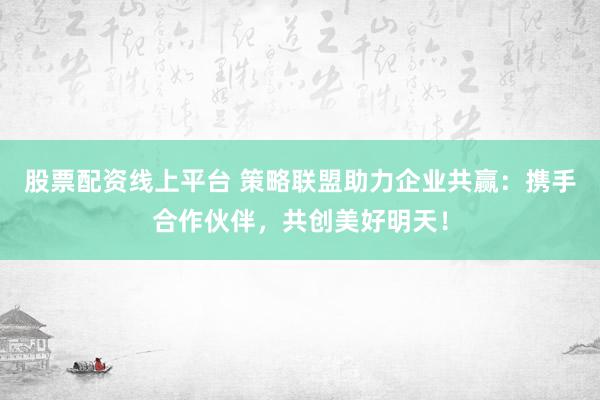 股票配资线上平台 策略联盟助力企业共赢：携手合作伙伴，共创美好明天！
