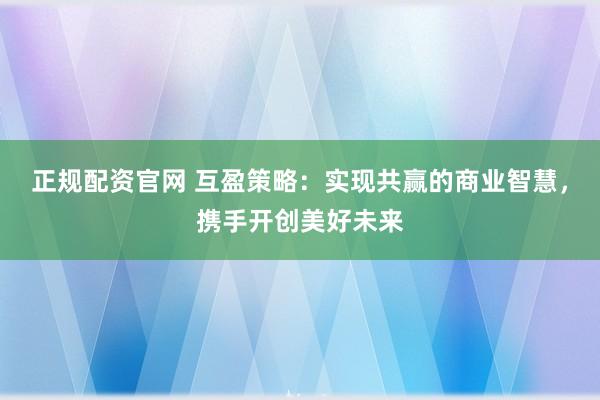 正规配资官网 互盈策略：实现共赢的商业智慧，携手开创美好未来
