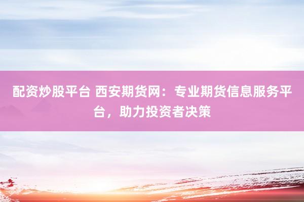 配资炒股平台 西安期货网：专业期货信息服务平台，助力投资者决策