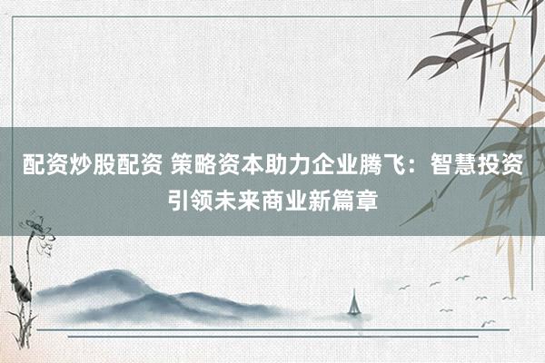配资炒股配资 策略资本助力企业腾飞：智慧投资引领未来商业新篇章