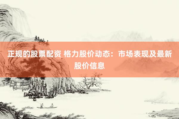 正规的股票配资 格力股价动态：市场表现及最新股价信息