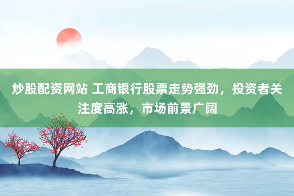 炒股配资网站 工商银行股票走势强劲，投资者关注度高涨，市场前景广阔