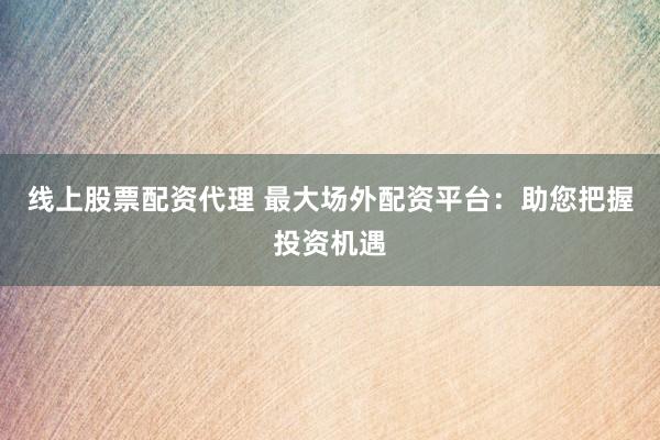 线上股票配资代理 最大场外配资平台：助您把握投资机遇
