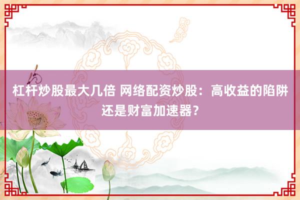 杠杆炒股最大几倍 网络配资炒股：高收益的陷阱还是财富加速器？