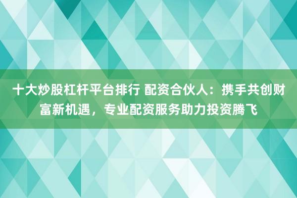 十大炒股杠杆平台排行 配资合伙人：携手共创财富新机遇，专业配资服务助力投资腾飞