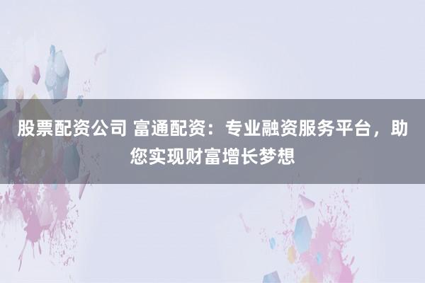 股票配资公司 富通配资：专业融资服务平台，助您实现财富增长梦想
