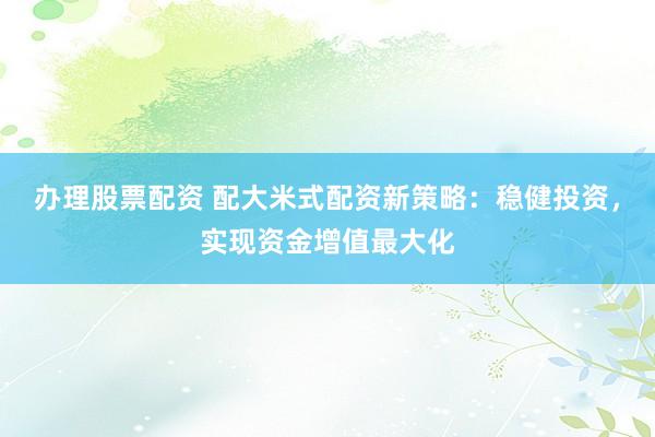 办理股票配资 配大米式配资新策略：稳健投资，实现资金增值最大化