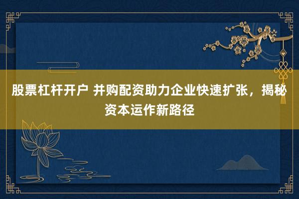 股票杠杆开户 并购配资助力企业快速扩张，揭秘资本运作新路径