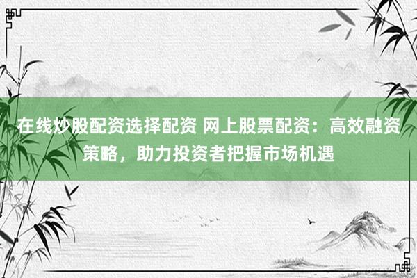在线炒股配资选择配资 网上股票配资：高效融资策略，助力投资者把握市场机遇
