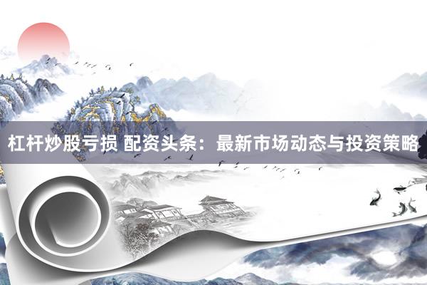 杠杆炒股亏损 配资头条：最新市场动态与投资策略