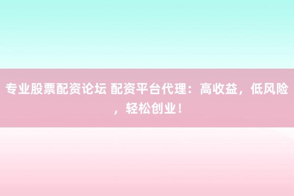 专业股票配资论坛 配资平台代理：高收益，低风险，轻松创业！